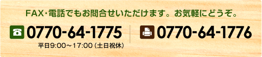 FAX･電話でもお問合せいただけます。お気軽にどうぞ。TEL:0770-64-1775 / FAX:0770-64-1776